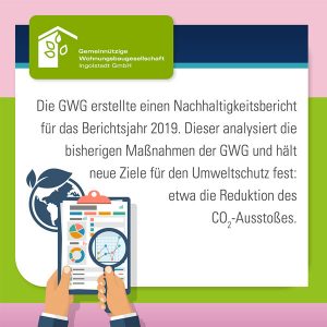 Die GWG Ingolstadt erstellte einen Nachhaltigkeitsbericht für das Berichtsjahr 2019. Dieser analysiert die bisherigen Maßnahmen der GWG und hält neue Ziele für den Umweltschutz fest: etwa die Reduktion des CO2-Ausstoßes.